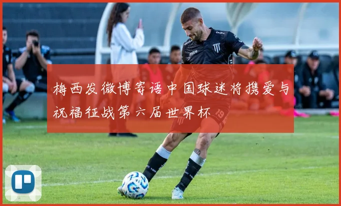 梅西发微博寄语中国球迷将携爱与祝福征战第六届世界杯