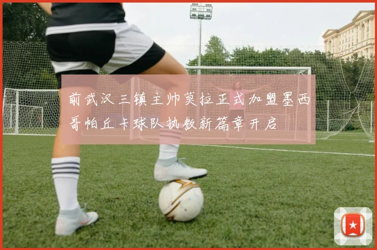 前武汉三镇主帅莫拉正式加盟墨西哥帕丘卡球队执教新篇章开启