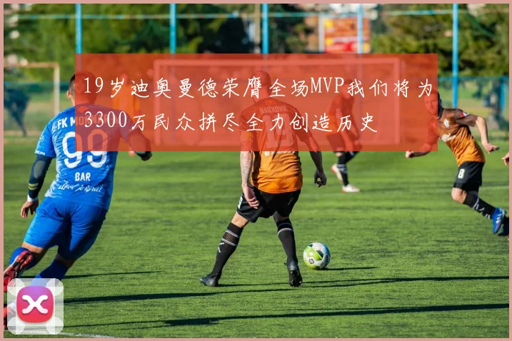 19岁迪奥曼德荣膺全场MVP我们将为3300万民众拼尽全力创造历史