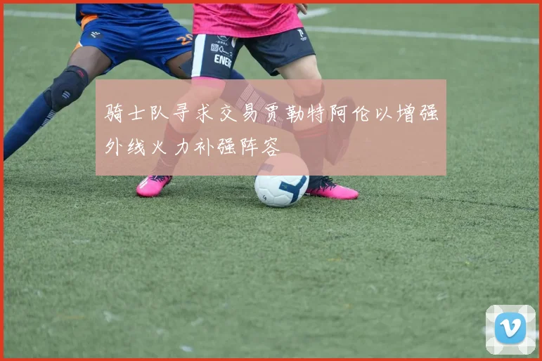 骑士队寻求交易贾勒特阿伦以增强外线火力补强阵容