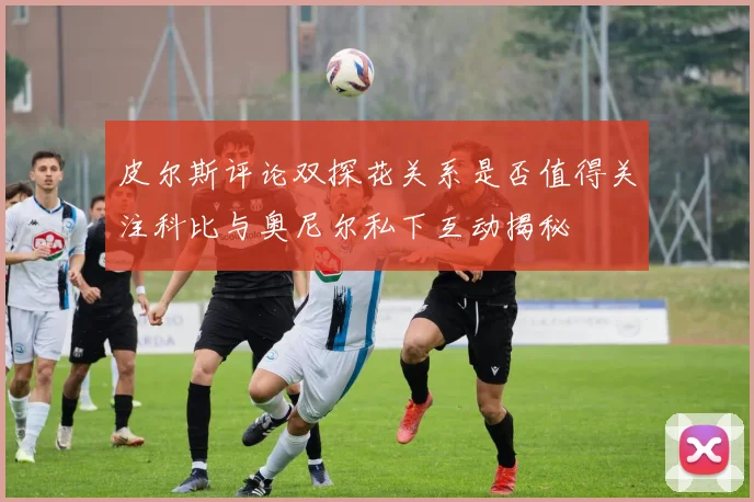 皮尔斯评论双探花关系是否值得关注科比与奥尼尔私下互动揭秘