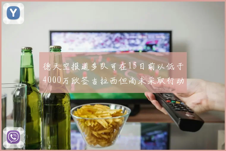 德天空报道多队可在15日前以低于4000万欧签吉拉西但尚未采取行动
