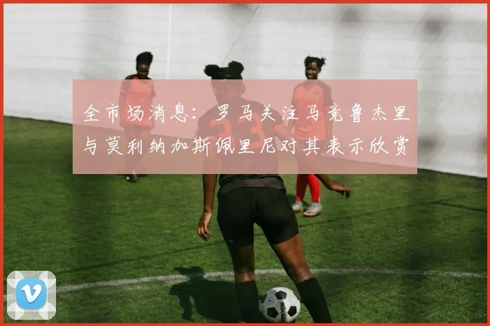 全市场消息：罗马关注马竞鲁杰里与莫利纳加斯佩里尼对其表示欣赏