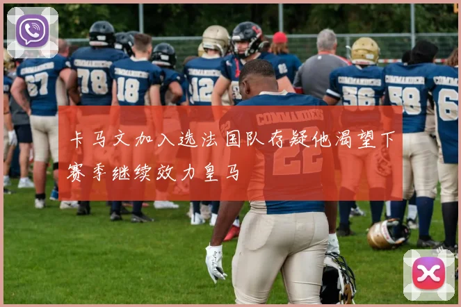 卡马文加入选法国队存疑他渴望下赛季继续效力皇马