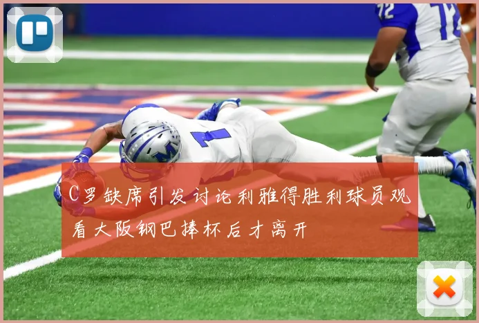 C罗缺席引发讨论利雅得胜利球员观看大阪钢巴捧杯后才离开