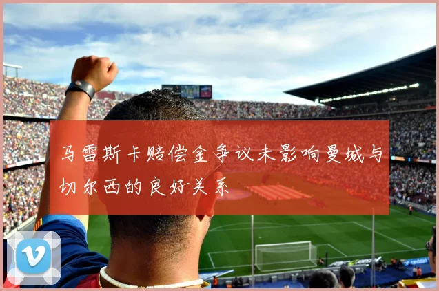 马雷斯卡赔偿金争议未影响曼城与切尔西的良好关系