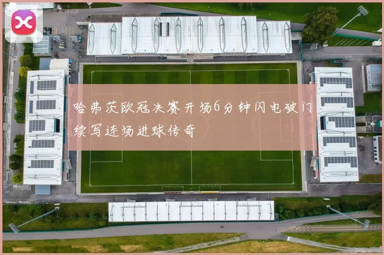 哈弗茨欧冠决赛开场6分钟闪电破门续写连场进球传奇
