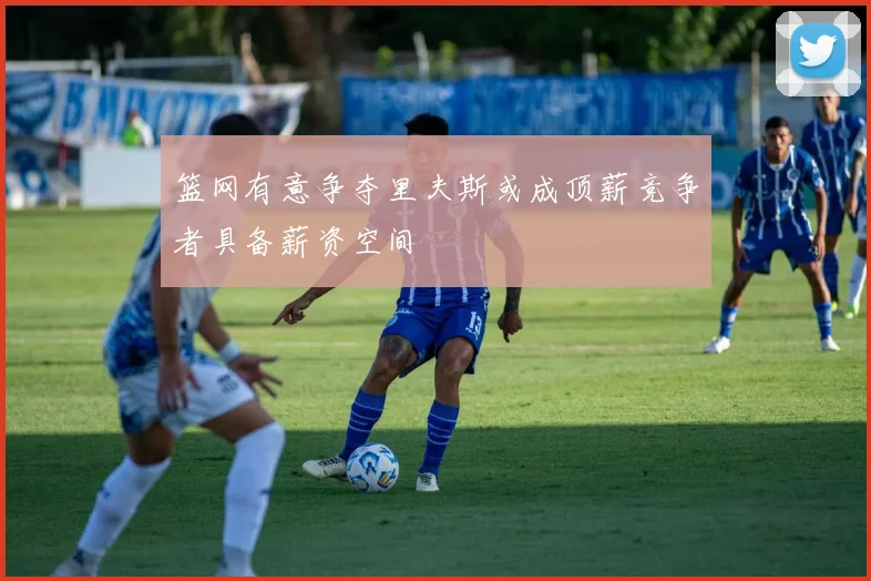 篮网有意争夺里夫斯或成顶薪竞争者具备薪资空间
