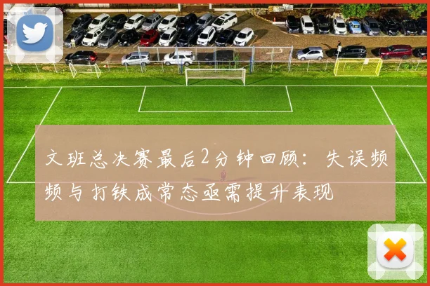 文班总决赛最后2分钟回顾：失误频频与打铁成常态亟需提升表现