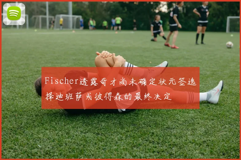 Fischer透露奇才尚未确定状元签选择迪班萨或彼得森的最终决定