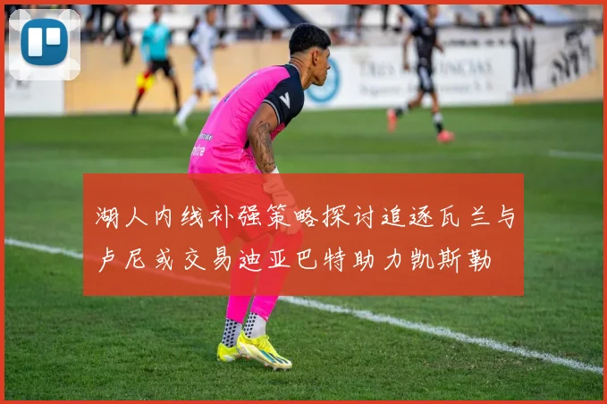 湖人内线补强策略探讨追逐瓦兰与卢尼或交易迪亚巴特助力凯斯勒