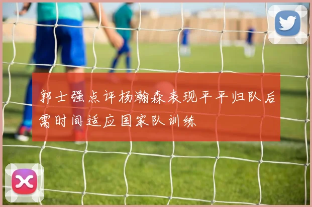 郭士强点评杨瀚森表现平平归队后需时间适应国家队训练