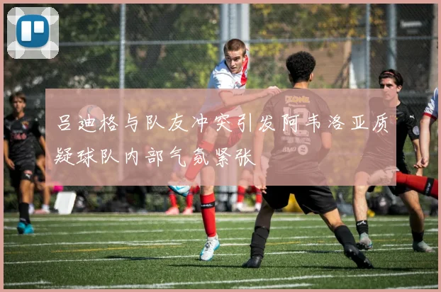 吕迪格与队友冲突引发阿韦洛亚质疑球队内部气氛紧张