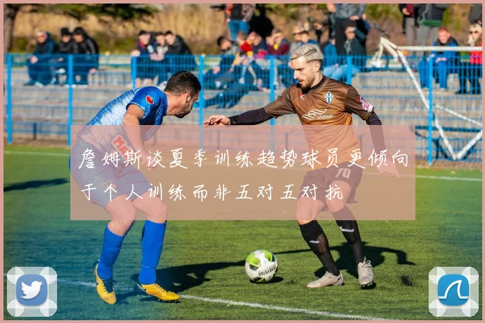 詹姆斯谈夏季训练趋势球员更倾向于个人训练而非五对五对抗