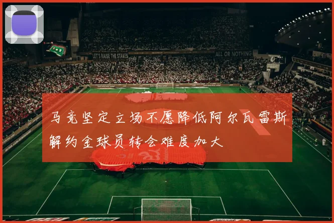 马竞坚定立场不愿降低阿尔瓦雷斯解约金球员转会难度加大