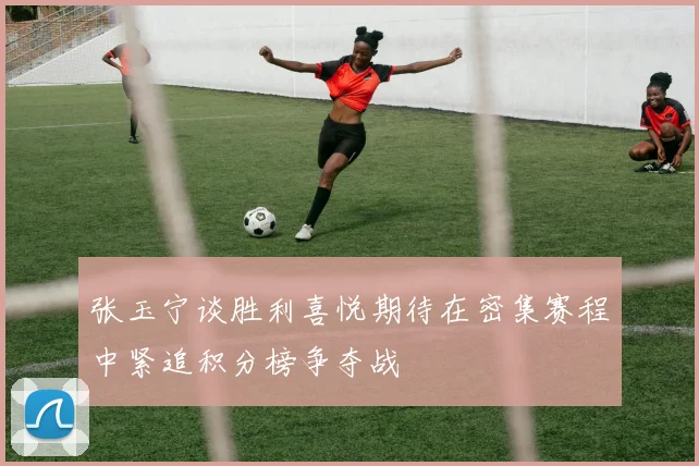 张玉宁谈胜利喜悦期待在密集赛程中紧追积分榜争夺战