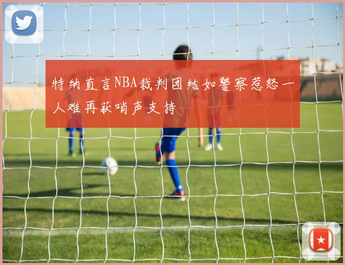 特纳直言NBA裁判团结如警察惹怒一人难再获哨声支持
