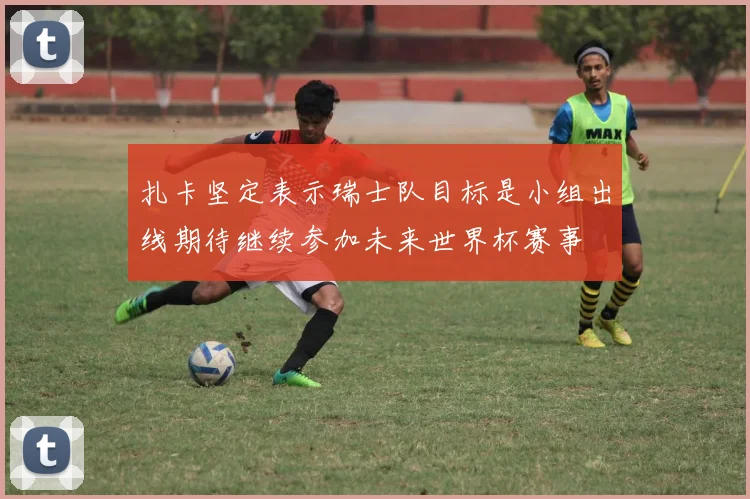 扎卡坚定表示瑞士队目标是小组出线期待继续参加未来世界杯赛事